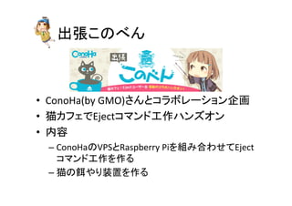 ฟᙇ䛣䛾䜉䜣 
• ConoHa(by 
GMO)䛥䜣䛸䝁䝷䝪䝺䞊䝅䝵䞁௻⏬ 
• ⊧䜹䝣䜵䛷Eject䝁䝬䞁䝗ᕤస䝝䞁䝈䜸䞁 
• ෆᐜ 
– ConoHa䛾VPS䛸Raspberry 
Pi䜢⤌䜏ྜ䜟䛫䛶Eject 
䝁䝬䞁䝗ᕤస䜢స䜛 
– ⊧䛾㣵䜔䜚⿦⨨䜢స䜛 
 