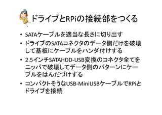 䝗䝷䜲䝤䛸RPi䛾᥋⥆㒊䜢䛴䛟䜛 
• SATA䜿䞊䝤䝹䜢㐺ᙜ䛺㛗䛥䛻ษ䜚ฟ䛩 
• 䝗䝷䜲䝤䛾SATA䝁䝛䜽䝍䛾䝕䞊䝍ഃ䛰䛡䜢◚ቯ 
䛧䛶ᇶᯈ䛻䜿䞊䝤䝹䜢䝝䞁䝎௜䛡䛩䜛 
• 2.5䜲䞁䝏SATAHDD-­‐USBኚ᥮䛾䝁䝛䜽䝍඲䛶䜢 
䝙䝑䝟䛷◚ቯ䛧䛶䝕䞊䝍ഃ䛾䝟䝍䞊䞁䛻䜿䞊 
䝤䝹䜢䛿䜣䛰䛵䛡䛩䜛 
• 䝁䞁䝟䜽䝖䛭䛖䛺USB-­‐MiniUSB䜿䞊䝤䝹䛷RPi䛸 
䝗䝷䜲䝤䜢᥋⥆ 
 