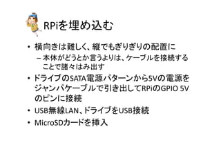 RPi䜢ᇙ䜑㎸䜐 
• ᶓྥ䛝䛿㞴䛧䛟䚸⦪䛷䜒䛞䜚䛞䜚䛾㓄⨨䛻 
– ᮏయ䛜䛹䛖䛸䛛ゝ䛖䜘䜚䛿䚸䜿䞊䝤䝹䜢᥋⥆䛩䜛 
䛣䛸䛷ㅖ䚻䛿䜏ฟ䛩 
• 䝗䝷䜲䝤䛾SATA㟁※䝟䝍䞊䞁䛛䜙5V䛾㟁※䜢 
䝆䝱䞁䝟䜿䞊䝤䝹䛷ᘬ䛝ฟ䛧䛶RPi䛾GPIO 
5V 
䛾䝢䞁䛻᥋⥆ 
• USB↓⥺LAN䚸䝗䝷䜲䝤䜢USB᥋⥆ 
• MicroSD䜹䞊䝗䜢ᤄධ 
 