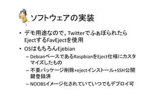 䝋䝣䝖䜴䜵䜰䛾ᐇ⿦ 
• 䝕䝰⏝㏵䛺䛾䛷䚸Twider䛷䜅䛑䜌䜙䜜䛯䜙 
Eject䛩䜛FavEject䜢౑⏝ 
• OS䛿䜒䛱䜝䜣Ejebian 
– Debian䝧䞊䝇䛷䛒䜛Raspbian䜢Eject௙ᵝ䛻䜹䝇䝍 
䝬䜲䝈䛧䛯䜒䛾 
– ୙せ䝟䝑䜿䞊䝆๐㝖+eject䜲䞁䝇䝖䞊䝹+SSHබ㛤 
㘽Ⓩ㘓῭ 
– NOOBS䜲䝯䞊䝆໬䛥䜜䛶䛔䛶䛔䛴䛷䜒䝕䝥䝻䜲ྍ 
 