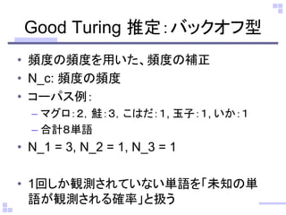 Good Turing 推定：バックオフ型 
•頻度の頻度を用いた、頻度の補正 
•N_c: 頻度の頻度 
•コーパス例： 
–マグロ：２，鮭：３，こはだ：１, 玉子：１, いか：１ 
–合計８単語 
•N_1 = 3, N_2 = 1, N_3 = 1 
•1回しか観測されていない単語を「未知の単 語が観測される確率」と扱う  