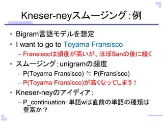 Kneser-neyスムージング：例 
•Bigram言語モデルを想定 
•I want to go to Toyama Fransisco 
–Fransiscoは頻度が高いが、ほぼSanの後に続く 
•スムージング：unigramの頻度 
–P(Toyama Fransisco) ≒ P(Fransisco) 
–P(Toyama Fransisco)が高くなってしまう！ 
•Kneser-neyのアイディア： 
–P_continuation: 単語wは直前の単語の種類は 豊富か？  