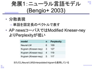 発展1：ニューラル言語モデル (Bengio+ 2003) 
•分散表現 
–単語を固定長のベクトルで表す 
•AP newsコーパスではModified Kneser-ney よりPerplexityが低い 
model 
n 
Perplexity 
Neural LM 
6 
109 
N-gram (Kneser-ney) 
3 
127 
N-gram (Kneser-ney) 
4 
119 
N-gram (Kneser-ney) 
5 
117 
※ただしNeural LMはinterpolated trigramも使用している  