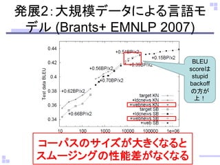 発展2：大規模データによる言語モ デル (Brants+ EMNLP 2007) 
BLEU scoreは stupid backoff の方が 上！ 
コーパスのサイズが大きくなると スムージングの性能差がなくなる  