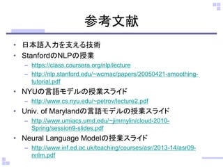 参考文献 
•日本語入力を支える技術 
•StanfordのNLPの授業 
–https://class.coursera.org/nlp/lecture 
–http://nlp.stanford.edu/~wcmac/papers/20050421-smoothing- tutorial.pdf 
•NYUの言語モデルの授業スライド 
–http://www.cs.nyu.edu/~petrov/lecture2.pdf 
•Univ. of Marylandの言語モデルの授業スライド 
–http://www.umiacs.umd.edu/~jimmylin/cloud-2010- Spring/session9-slides.pdf 
•Neural Language Modelの授業スライド 
–http://www.inf.ed.ac.uk/teaching/courses/asr/2013-14/asr09- nnlm.pdf  