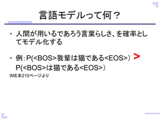 言語モデルって何？ 
•人間が用いるであろう言葉らしさ、を確率とし てモデル化する 
•例：P(<BOS>我輩は猫である<EOS>） > P(<BOS>は猫である<EOS>） 
IME本210ページより  