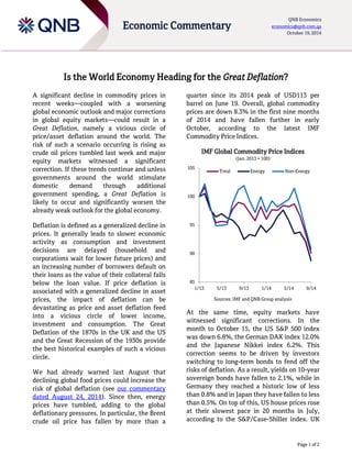 Page of 
Economic Commentary 
QNB Economics economics@qnb.com.qa October 1 
Is the World Economy Heading for the Great Deflation? 
A significant decline in commodity prices in recent weeks—coupled with a worsening global economic outlook and major corrections in global equity markets—could result in a Great Deflation, namely a vicious circle of price/asset deflation around the world. The risk of such a scenario occurring is rising as crude oil prices tumbled last week and major equity markets witnessed a significant correction. If these trends continue and unless governments around the world stimulate domestic demand through additional government spending, a Great Deflation is likely to occur and significantly worsen the already weak outlook for the global economy. 
Deflation is defined as a generalized decline in prices. It generally leads to slower economic activity as consumption and investment decisions are delayed (household and corporations wait for lower future prices) and an increasing number of borrowers default on their loans as the value of their collateral falls below the loan value. If price deflation is associated with a generalized decline in asset prices, the impact of deflation can be devastating as price and asset deflation feed into a vicious circle of lower income, investment and consumption. The Great Deflation of the s in the UK and the US and the Great Recession of the 1930s provide the best historical examples of such a vicious circle. 
We had already warned last August that declining global food prices could increase the risk of global deflation (see our commentary dated August 24, 2014). Since then, energy prices have tumbled, adding to the global deflationary pressures. In particular, the Brent crude oil price has fallen by more than a quarter since its peak of USD113 per barrel on June 19. Overall, global commodity prices are down 8.3% in the first nine months of 2014 and have fallen further in early October, according to the latest IMF Commodity Price Indices. 
IMF Global Commodity Price Indices (Jan. 2013 = 100) 
Sources: IMF and QNB Group analysis 
At the same time, equity markets have witnessed significant corrections. In the month to October 1 , the US S&P 500 index was down %, the German DAX index % and the Japanese Nikkei index %. This correction seems to be driven by investors switching to long-term bonds to fend off the risks of deflation. As a result, yields on 10-year sovereign bonds have fallen to 2. %, while in Germany they reached a historic low of less than % and in Japan they have fallen to less than 0.5%. On top of this, US house prices rose at their slowest pace in 20 months in July, according to the S&P/Case-Shiller index. UK 
85 
90 
95 
100 
105 
1/13 
5/13 
9/13 
1/14 
5/14 
9/14 
Total 
Energy 
Non-Energy  