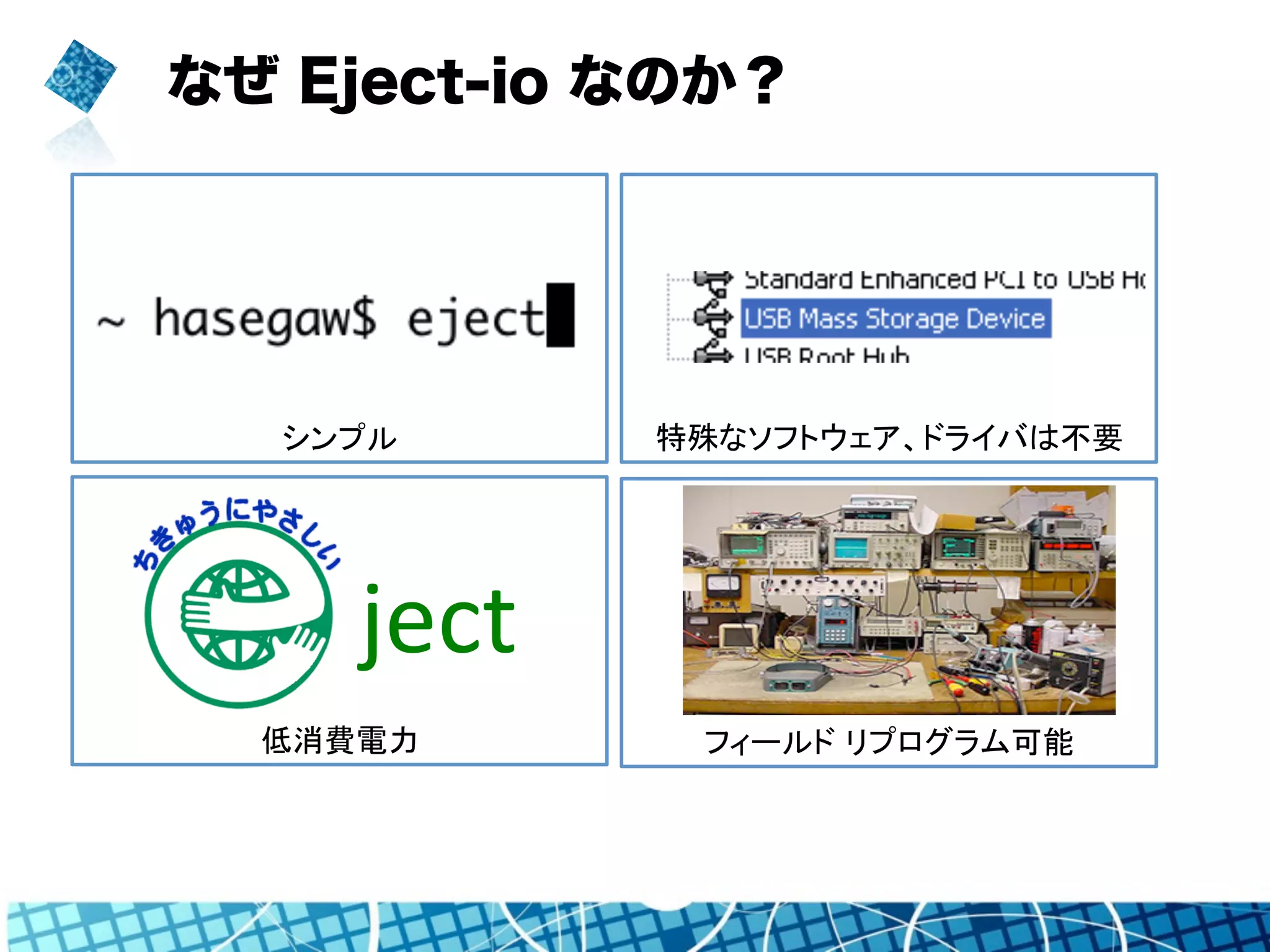 なぜ Eject-io なのか？ 
特殊なソフトウェア、ドライバは不要 
シンプル 
ject Simple. 
低消費電力 
フィールド リプログラム可能 
 