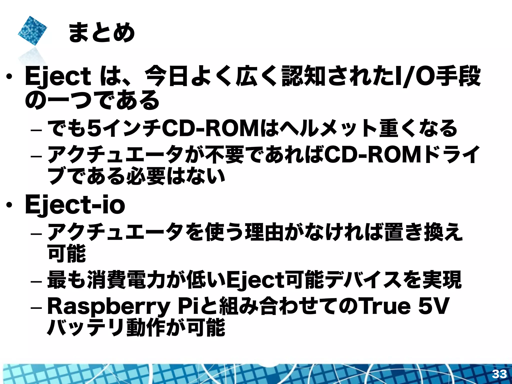 まとめ 
33 
• Eject は、今日よく広く認知されたI/O手段 
の一つである 
– でも5インチCD-ROMはヘルメット重くなる 
– アクチュエータが不要であればCD-ROMドライ 
ブである必要はない 
• Eject-io 
– アクチュエータを使う理由がなければ置き換え 
可能 
– 最も消費電力が低いEject可能デバイスを実現 
– Raspberry Piと組み合わせてのTrue 5V 
バッテリ動作が可能 
 