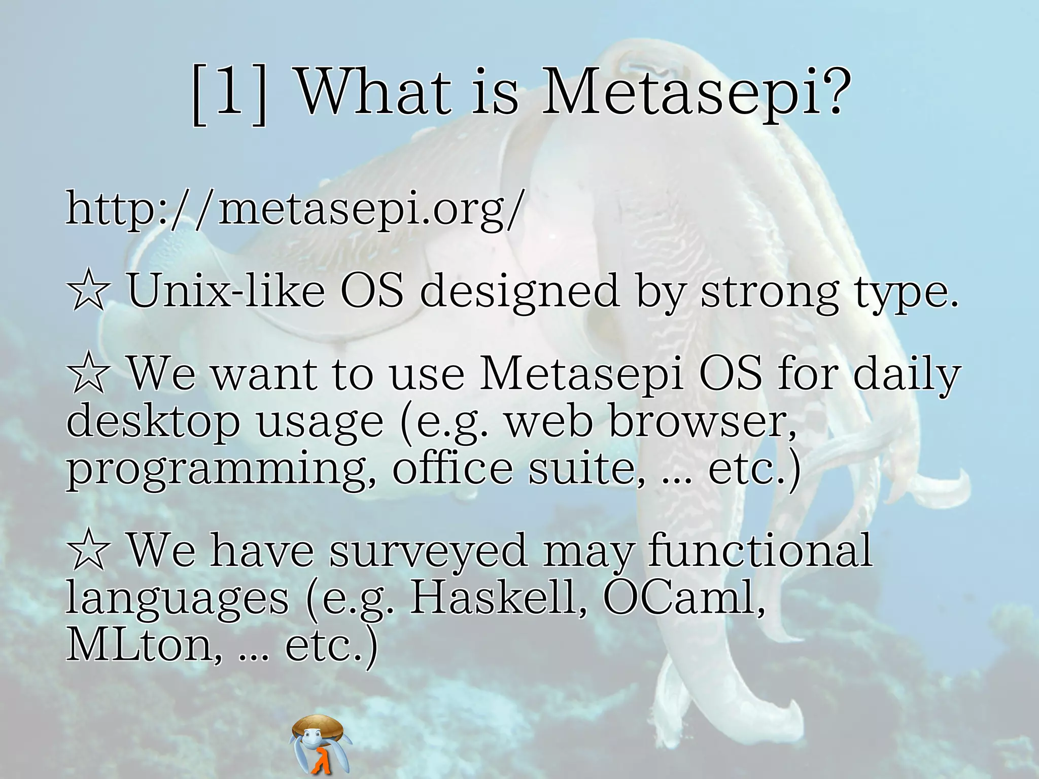 [1] What is Metasepi? 
http://metasepi.org/ 
☆ Unix-like OS designed by strong type. 
☆ We want to use Metasepi OS for daily 
desktop usage (e.g. web browser, 
programming, office suite, ... etc.) 
☆ We have surveyed may functional 
languages (e.g. Haskell, OCaml, 
MLton, ... etc.) 
 