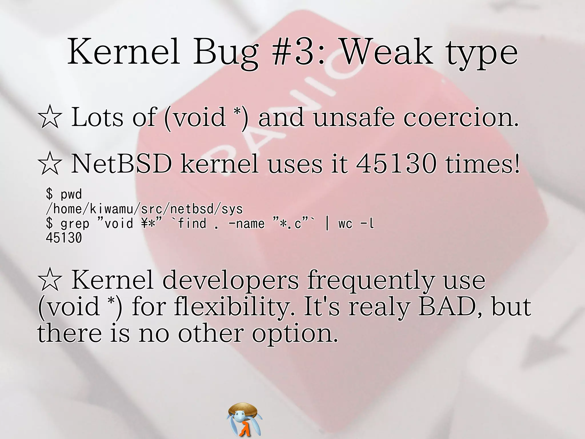 Kernel Bug #3: Weak type 
☆ Lots of (void *) and unsafe coercion. 
☆ NetBSD kernel uses it 45130 times! 
$ pwd 
/home/kiwamu/src/netbsd/sys 
$ grep "void *" `find . -name "*.c"` | wc -l 
45130 
☆ Kernel developers frequently use 
(void *) for flexibility. It's realy BAD, but 
there is no other option. 
 