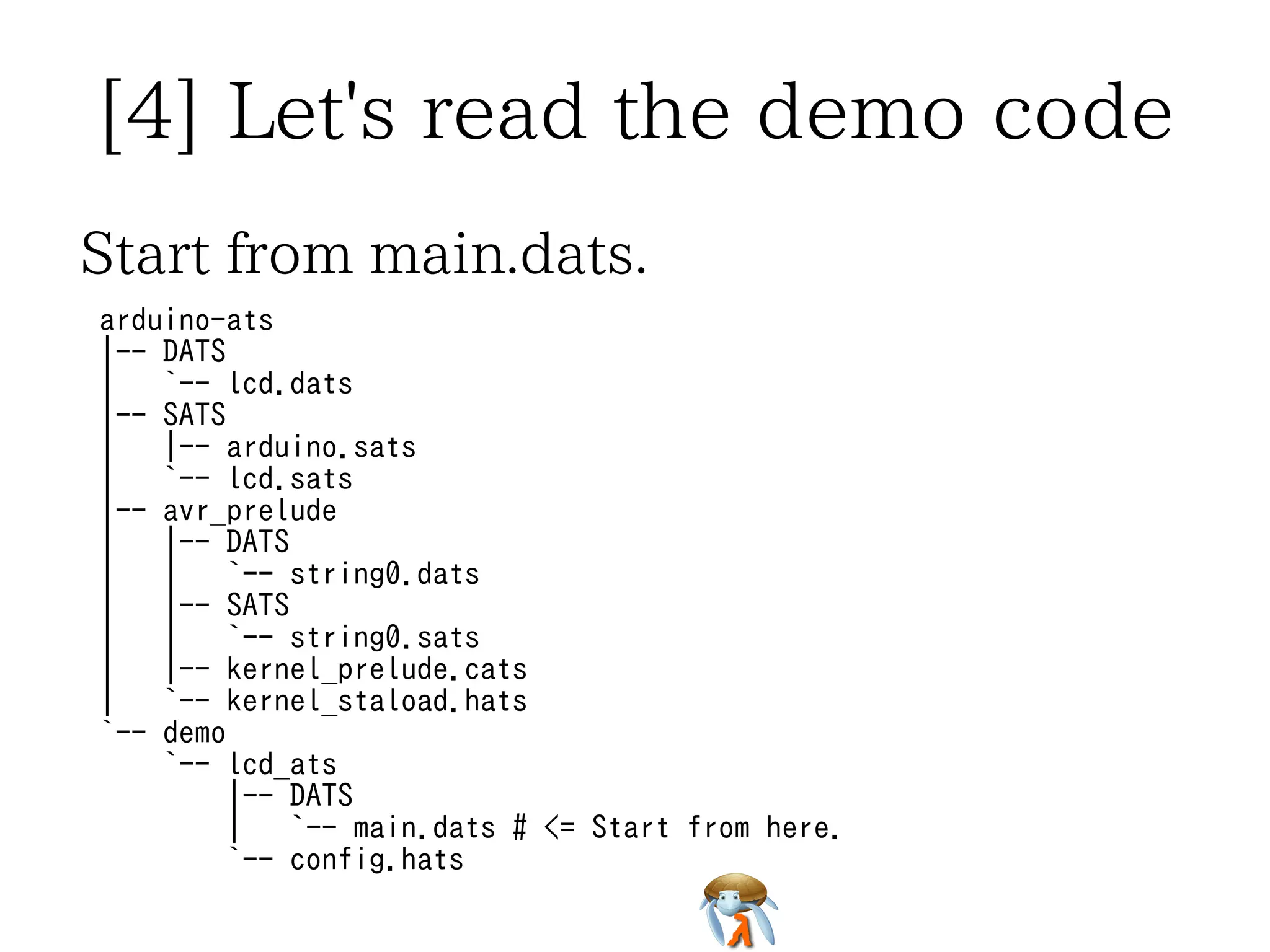 [4] Let's read the demo code 
Start from main.dats. 
arduino-ats 
|-- DATS 
| `-- lcd.dats 
|-- SATS 
| |-- arduino.sats 
| `-- lcd.sats 
|-- avr_prelude 
| |-- DATS 
| | `-- string0.dats 
| |-- SATS 
| | `-- string0.sats 
| |-- kernel_prelude.cats 
| `-- kernel_staload.hats 
`-- demo 
`-- lcd_ats 
|-- DATS 
| `-- main.dats # <= Start from here. 
`-- config.hats 
 
