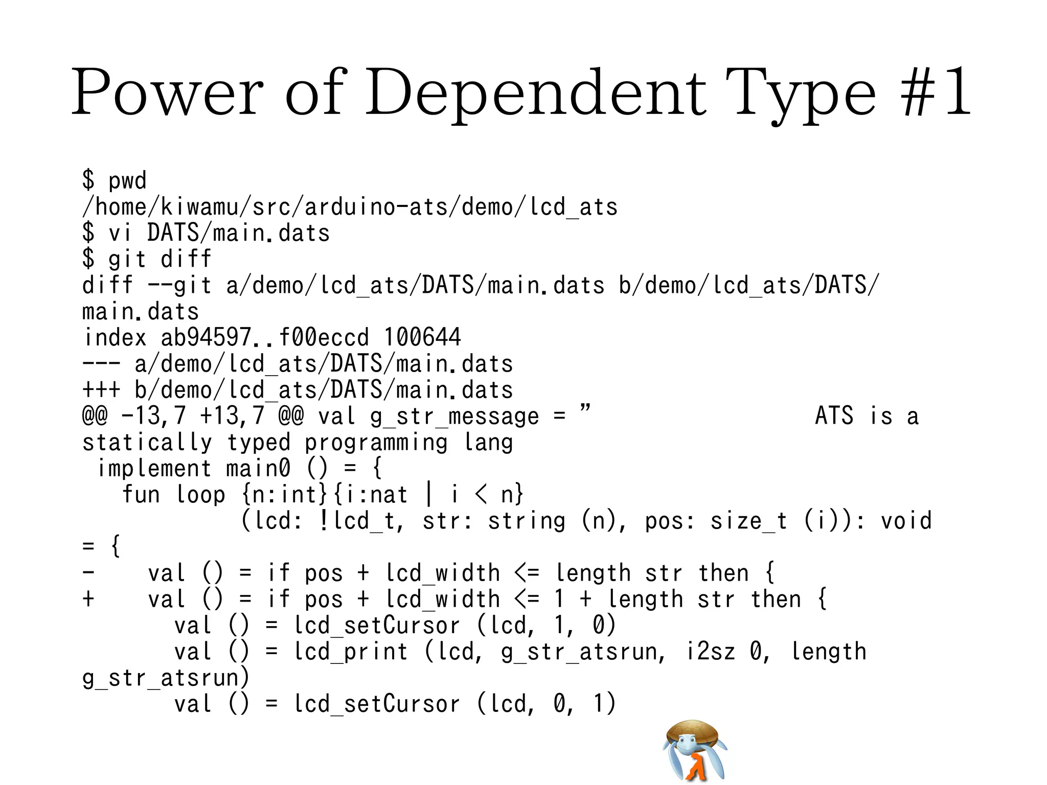 Power of Dependent Type #1 
$ pwd 
/home/kiwamu/src/arduino-ats/demo/lcd_ats 
$ vi DATS/main.dats 
$ git diff 
diff --git a/demo/lcd_ats/DATS/main.dats b/demo/lcd_ats/DATS/ 
main.dats 
index ab94597..f00eccd 100644 
--- a/demo/lcd_ats/DATS/main.dats 
+++ b/demo/lcd_ats/DATS/main.dats 
@@ -13,7 +13,7 @@ val g_str_message = " ATS is a 
statically typed programming lang 
implement main0 () = { 
fun loop {n:int}{i:nat | i < n} 
(lcd: !lcd_t, str: string (n), pos: size_t (i)): void 
= { 
- val () = if pos + lcd_width <= length str then { 
+ val () = if pos + lcd_width <= 1 + length str then { 
val () = lcd_setCursor (lcd, 1, 0) 
val () = lcd_print (lcd, g_str_atsrun, i2sz 0, length 
g_str_atsrun) 
val () = lcd_setCursor (lcd, 0, 1) 
 