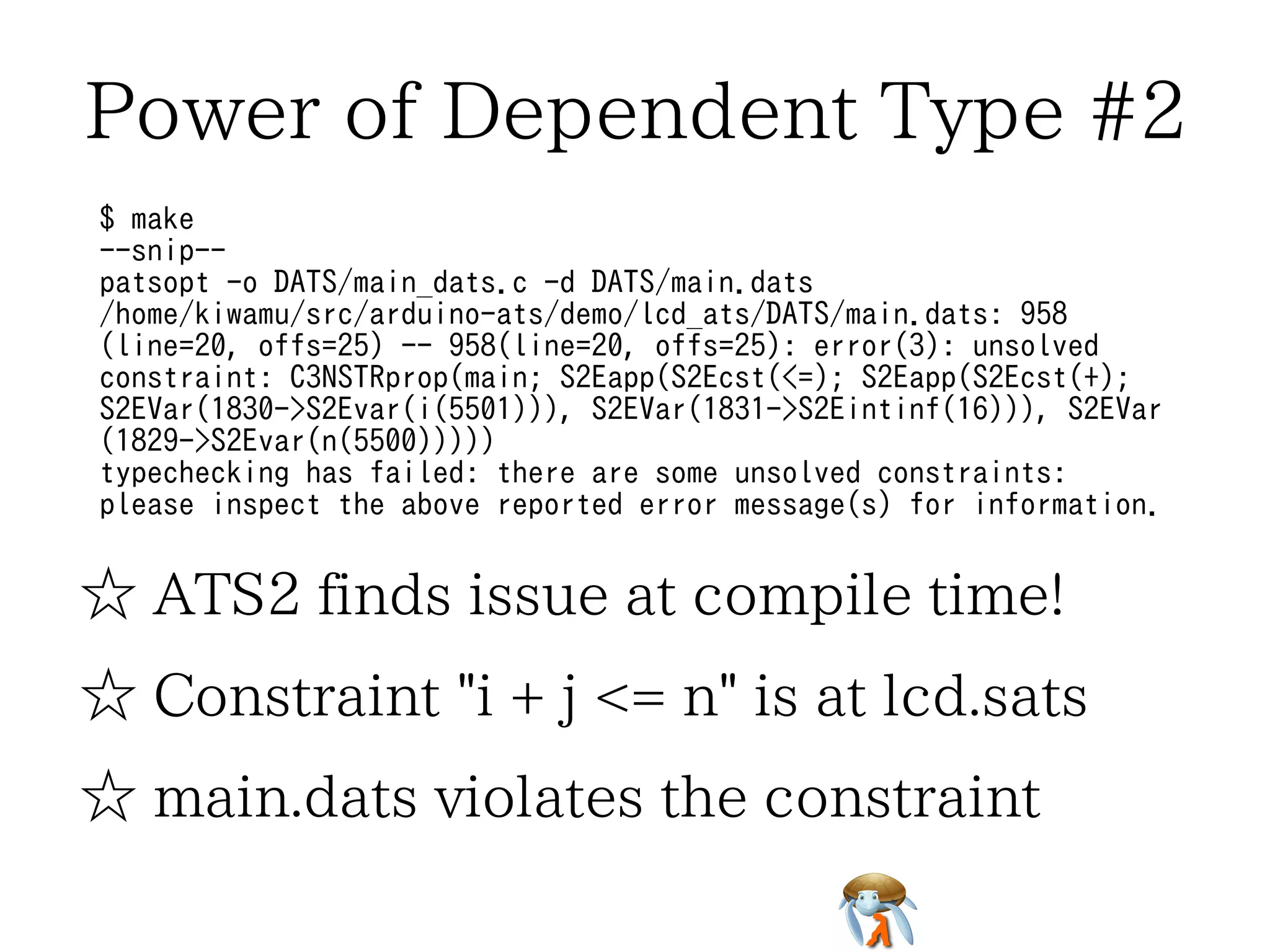 Power of Dependent Type #2 
$ make 
--snip-- 
patsopt -o DATS/main_dats.c -d DATS/main.dats 
/home/kiwamu/src/arduino-ats/demo/lcd_ats/DATS/main.dats: 958 
(line=20, offs=25) -- 958(line=20, offs=25): error(3): unsolved 
constraint: C3NSTRprop(main; S2Eapp(S2Ecst(<=); S2Eapp(S2Ecst(+); 
S2EVar(1830->S2Evar(i(5501))), S2EVar(1831->S2Eintinf(16))), S2EVar 
(1829->S2Evar(n(5500))))) 
typechecking has failed: there are some unsolved constraints: 
please inspect the above reported error message(s) for information. 
☆ ATS2 finds issue at compile time! 
☆ Constraint "i + j <= n" is at lcd.sats 
☆ main.dats violates the constraint 
 