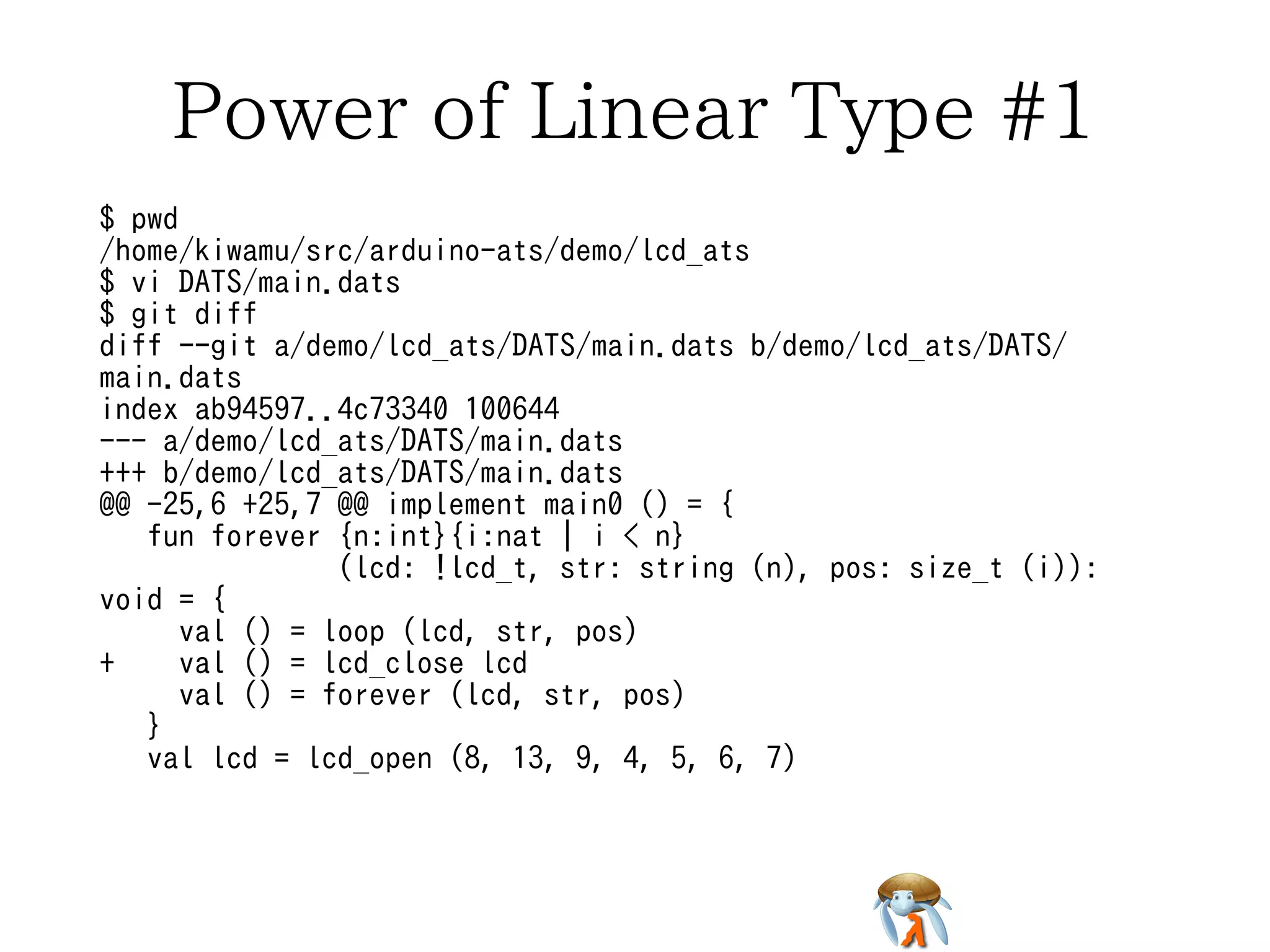 Power of Linear Type #1 
$ pwd 
/home/kiwamu/src/arduino-ats/demo/lcd_ats 
$ vi DATS/main.dats 
$ git diff 
diff --git a/demo/lcd_ats/DATS/main.dats b/demo/lcd_ats/DATS/ 
main.dats 
index ab94597..4c73340 100644 
--- a/demo/lcd_ats/DATS/main.dats 
+++ b/demo/lcd_ats/DATS/main.dats 
@@ -25,6 +25,7 @@ implement main0 () = { 
fun forever {n:int}{i:nat | i < n} 
(lcd: !lcd_t, str: string (n), pos: size_t (i)): 
void = { 
val () = loop (lcd, str, pos) 
+ val () = lcd_close lcd 
val () = forever (lcd, str, pos) 
} 
val lcd = lcd_open (8, 13, 9, 4, 5, 6, 7) 
 