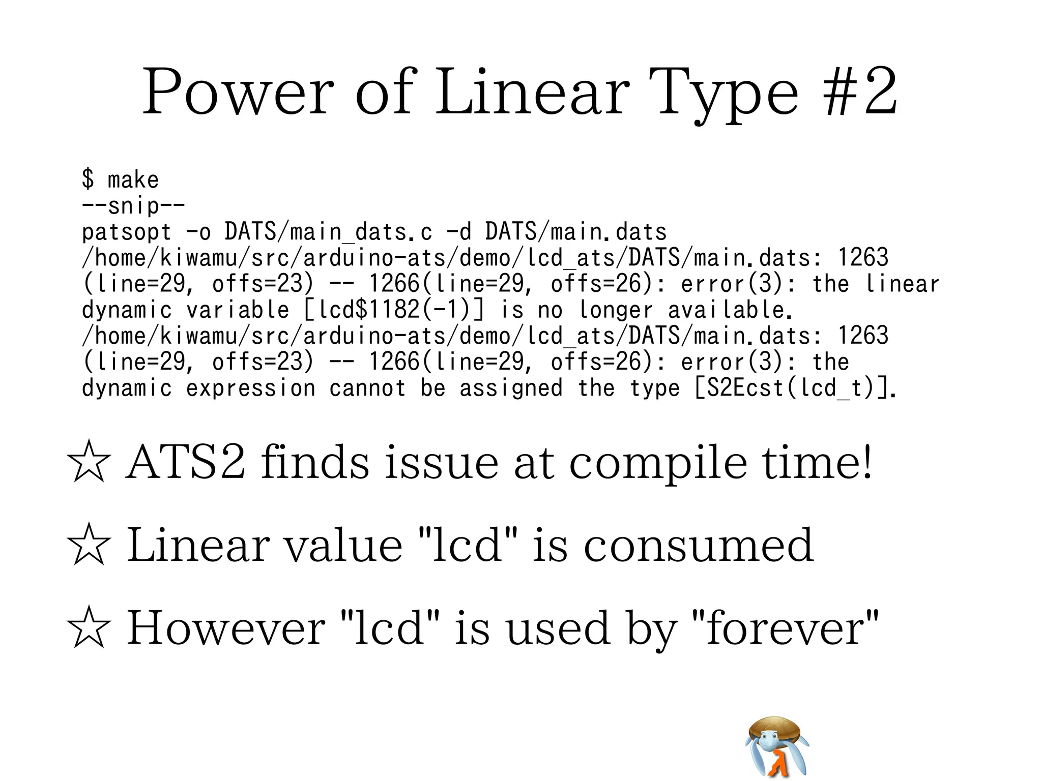 Power of Linear Type #2 
$ make 
--snip-- 
patsopt -o DATS/main_dats.c -d DATS/main.dats 
/home/kiwamu/src/arduino-ats/demo/lcd_ats/DATS/main.dats: 1263 
(line=29, offs=23) -- 1266(line=29, offs=26): error(3): the linear 
dynamic variable [lcd$1182(-1)] is no longer available. 
/home/kiwamu/src/arduino-ats/demo/lcd_ats/DATS/main.dats: 1263 
(line=29, offs=23) -- 1266(line=29, offs=26): error(3): the 
dynamic expression cannot be assigned the type [S2Ecst(lcd_t)]. 
☆ ATS2 finds issue at compile time! 
☆ Linear value "lcd" is consumed 
☆ However "lcd" is used by "forever" 
 
