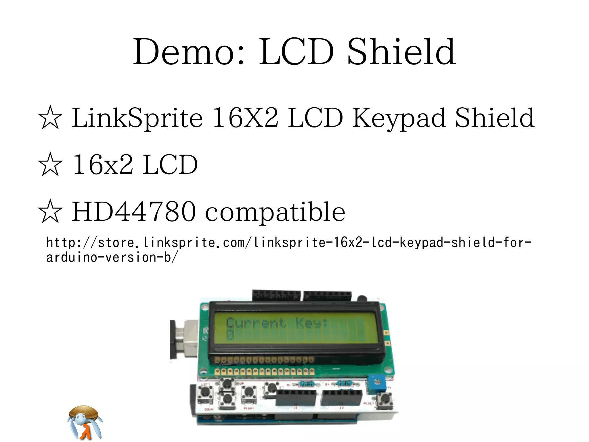 Demo: LCD Shield 
☆ LinkSprite 16X2 LCD Keypad Shield 
☆ 16x2 LCD 
☆ HD44780 compatible 
http://store.linksprite.com/linksprite-16x2-lcd-keypad-shield-for-arduino- 
version-b/ 
 