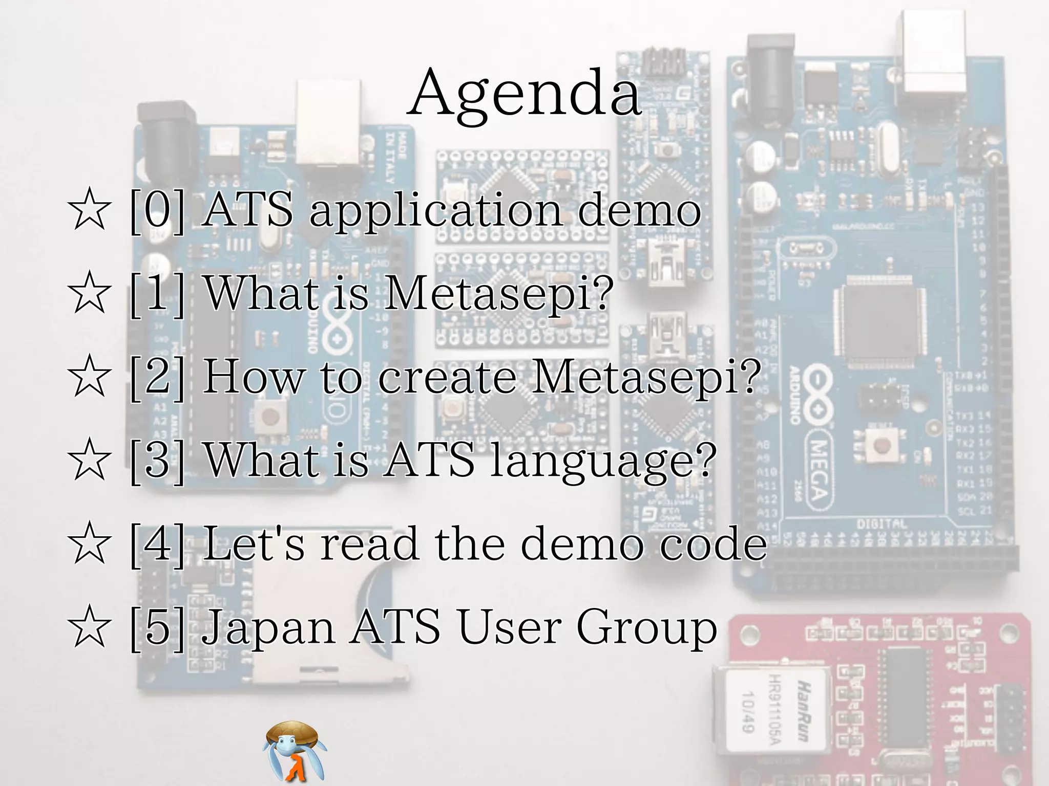 Agenda 
☆ [0] ATS application demo 
☆ [1] What is Metasepi? 
☆ [2] How to create Metasepi? 
☆ [3] What is ATS language? 
☆ [4] Let's read the demo code 
☆ [5] Japan ATS User Group 
 