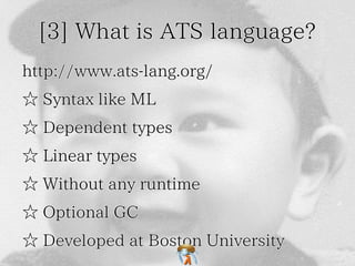 [3] What is ATS language? 
http://www.ats-lang.org/ 
☆ Syntax like ML 
☆ Dependent types 
☆ Linear types 
☆ Without any runtime 
☆ Optional GC 
☆ Developed at Boston University 
 