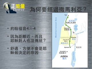 為何要經過撒⾺馬利亞？ 
• 約翰福⾳音4:1-4 
• 因為距離近，⽽而且 
耶穌對⼈人也沒傳統？ 
• 舒適、⽅方便不會是耶 
穌做決定的原因 
約旦河 
拿撒勒 
耶路撒冷 
猶太 
加利利 
雅各的井 
敘加 
 