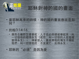 耶穌對神的國的畫⾯面 
• 當耶穌再來的時候，神的國的畫⾯面應該是如 
何？ 
• 約翰3:14-16 
• 摩⻄西在曠野怎樣舉蛇，⼈人⼦子也必照樣被舉起來，叫 
⼀一切信他的都得永⽣生（或作：叫⼀一切信的⼈人在他裡 
⾯面得永⽣生）。 神愛世⼈人，甚⾄至將他的獨⽣生⼦子賜給 
他們，叫⼀一切信他的，不⾄至滅亡，反得永⽣生。 
• 耶穌的“必須”是因為愛 
 