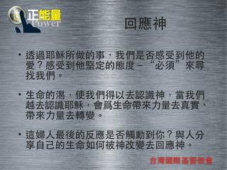 回應神 
• 透過耶穌所做的事，我們是否感受到他的 
愛？感受到他堅定的態度－“必須”來尋 
找我們。 
• ⽣生命的渴，使我們得以去認識神，當我們 
越去認識耶穌，會爲⽣生命帶來⼒力量去真實、 
帶來⼒力量去轉變。 
• 這婦⼈人最後的反應是否觸動到你？與⼈人分 
享⾃自⼰己的⽣生命如何被神改變去回應神。 
台灣國際基督教會 
