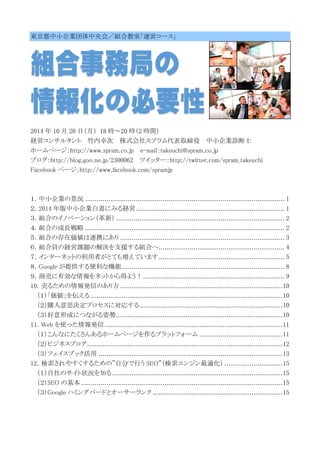 東京都中小企業団体中央会／組合教室「運営コース」 
2014 年10 月20 日（月） 18 時～20 時（2 時間） 
経営コンサルタント 竹内幸次 株式会社スプラム代表取締役 中小企業診断士 
ホームページ：http://www.spram.co.jp e-mail：takeuchi@spram.co.jp 
ブログ：http://blog.goo.ne.jp/2300062 ツイッター：http://twitter.com/spram_takeuchi 
Facebook ページ：http://www.facebook.com/spramjp 
１．中小企業の景況 ....................................................................................................... 1 
２．2014 年版中小企業白書にみる経営............................................................................. 1 
３．組合のイノベーション（革新） ....................................................................................... 2 
４．組合の成長戦略 ....................................................................................................... 2 
５．組合の存在価値は連携にあり ..................................................................................... 3 
６．組合員の経営課題の解決を支援する組合へ ................................................................. 4 
７．インターネットの利用者がとても増えています ................................................................. 5 
８．Google が提供する便利な機能 .................................................................................... 8 
９．商売に有効な情報をネットから得よう！ ......................................................................... 9 
10．売るための情報発信のあり方 .................................................................................... 10 
（１）「価値」を伝える ................................................................................................... 10 
（２）購入意思決定プロセスに対応する .......................................................................... 10 
（３）好意形成につながる姿勢 ...................................................................................... 10 
11．Web を使った情報発信 ............................................................................................ 11 
（１）こんなにたくさんあるホームページを作るプラットフォーム ........................................... 11 
（２）ビジネスブログ ..................................................................................................... 12 
（３）フェイスブック活用 ............................................................................................... 13 
12．検索されやすくするための”自分で行うSEO”（検索エンジン最適化） .............................. 15 
（１）自社のサイト状況を知る ........................................................................................ 15 
（２）SEO の基本 ........................................................................................................ 15 
（３）Google ハミングバードとオーサーランク ................................................................... 15 
