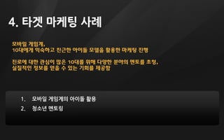 모바일 게임계,
10대에게 익숙하고 친근한 아이돌 모델을 활용한 마케팅 진행
진로에 대한 관심이 많은 10대를 위해 다양한 분야의 멘토를 초청,
실질적인 정보를 얻을 수 있는 기회를 제공함
4. 타겟 마케팅 사례
1. 모바일 게임계의 아이돌 활용
2. 청소년 멘토링
 