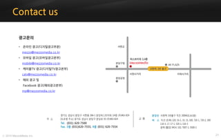 27ⓒ 2014 MezzoMedia Inc.
Contact us
광고문의
• 온라인 광고(디지털광고부분)
mezzo@mezzomedia.co.kr
• 모바일 광고(모바일광고본부)
mobile@mezzomedia.co.kr
• 케이블TV 광고(디지털TV광고본부)
catv@mezzomedia.co.kr
• 해외 광고 및
Facebook 광고(해외광고본부)
mp@mezzomedia.co.kr
 