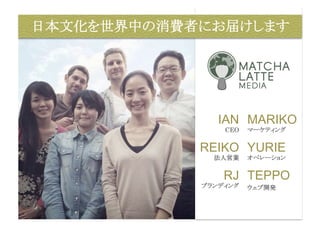 日本文化を世界中の消費者にお届けします 
IAN 
CEO 
REIKO 
法人営業 
RJ 
ブランディング 
MARIKO 
マーケティング 
YURIE 
オペレーション 
TEPPO 
ウェブ開発 
 