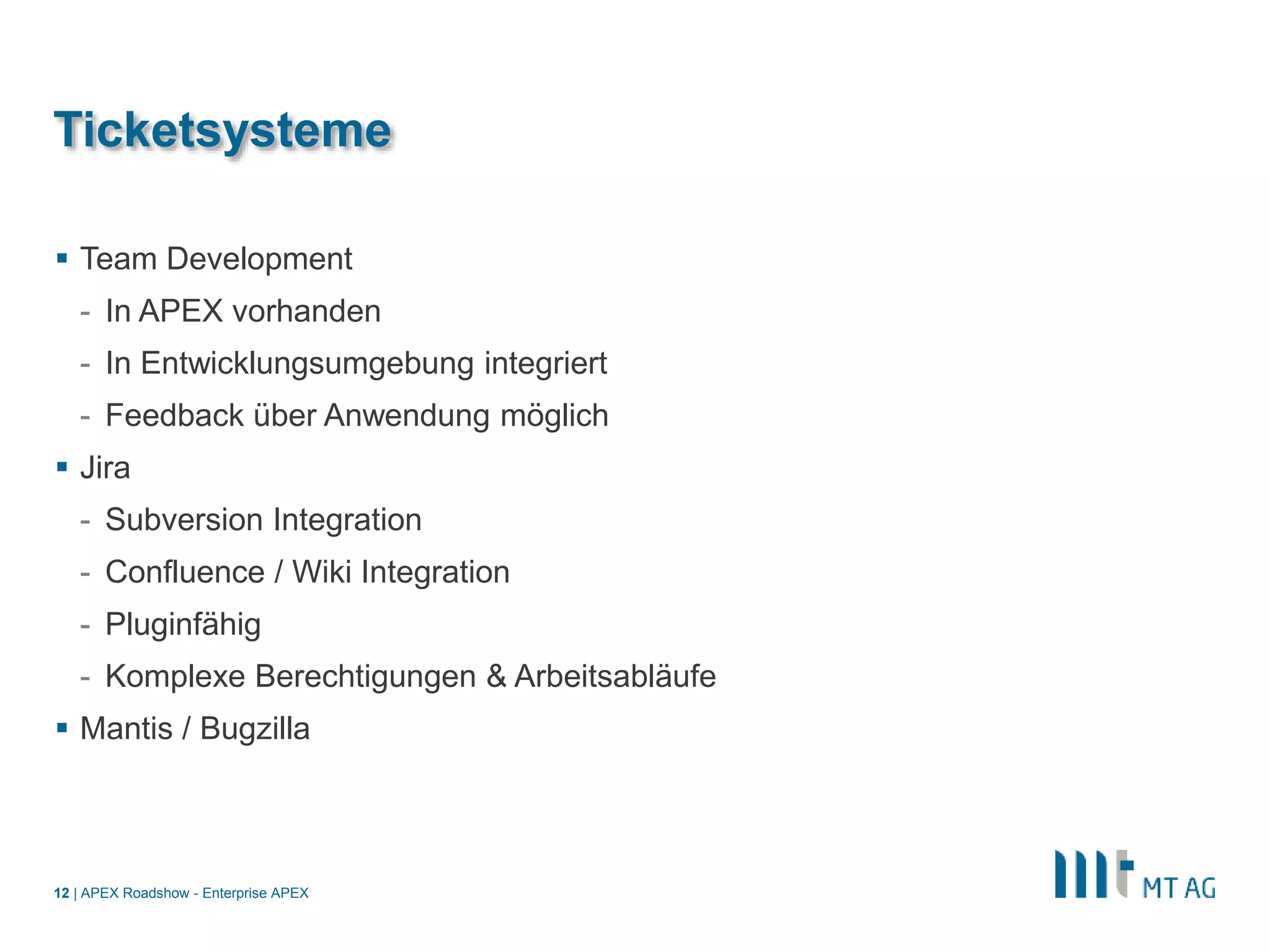 |
Ticketsysteme
 Team Development
- In APEX vorhanden
- In Entwicklungsumgebung integriert
- Feedback über Anwendung möglich
 Jira
- Subversion Integration
- Confluence / Wiki Integration
- Pluginfähig
- Komplexe Berechtigungen & Arbeitsabläufe
 Mantis / Bugzilla
APEX Roadshow - Enterprise APEX12
 