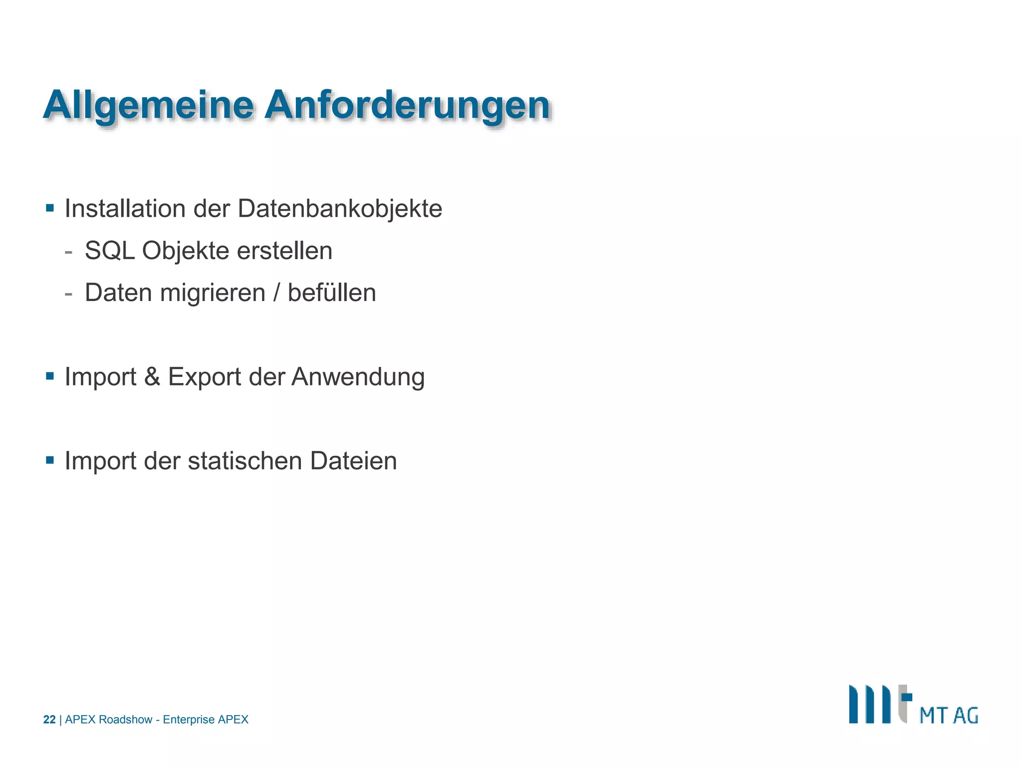 |
Allgemeine Anforderungen
 Installation der Datenbankobjekte
- SQL Objekte erstellen
- Daten migrieren / befüllen
 Import & Export der Anwendung
 Import der statischen Dateien
APEX Roadshow - Enterprise APEX22
 