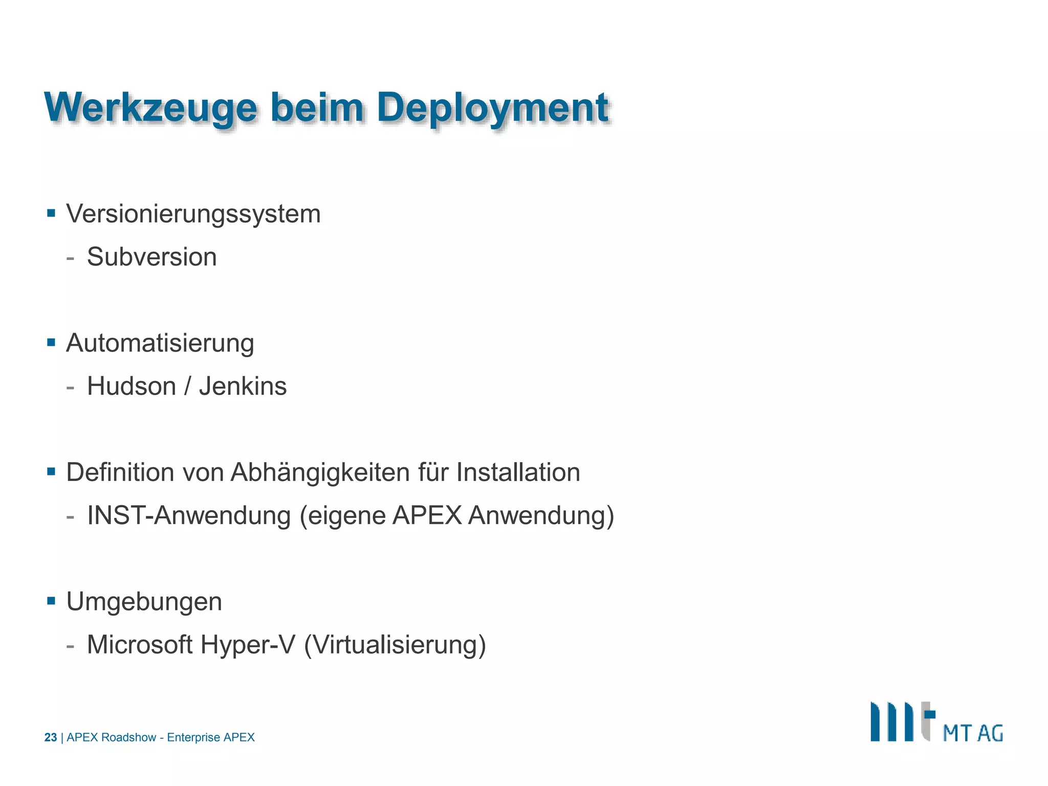 |
Werkzeuge beim Deployment
 Versionierungssystem
- Subversion
 Automatisierung
- Hudson / Jenkins
 Definition von Abhängigkeiten für Installation
- INST-Anwendung (eigene APEX Anwendung)
 Umgebungen
- Microsoft Hyper-V (Virtualisierung)
APEX Roadshow - Enterprise APEX23
 