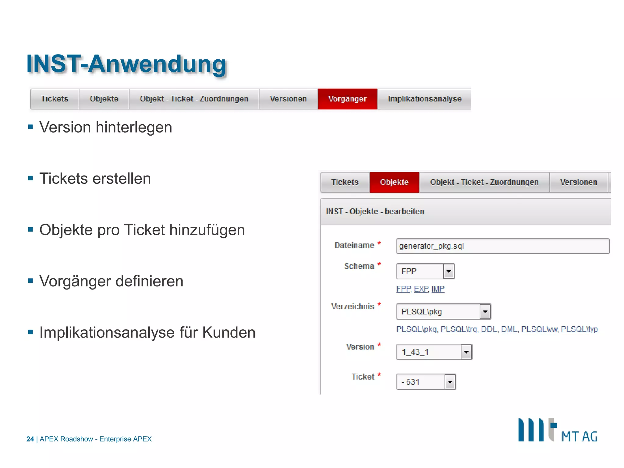 |
INST-Anwendung
 Version hinterlegen
 Tickets erstellen
 Objekte pro Ticket hinzufügen
 Vorgänger definieren
 Implikationsanalyse für Kunden
APEX Roadshow - Enterprise APEX24
 
