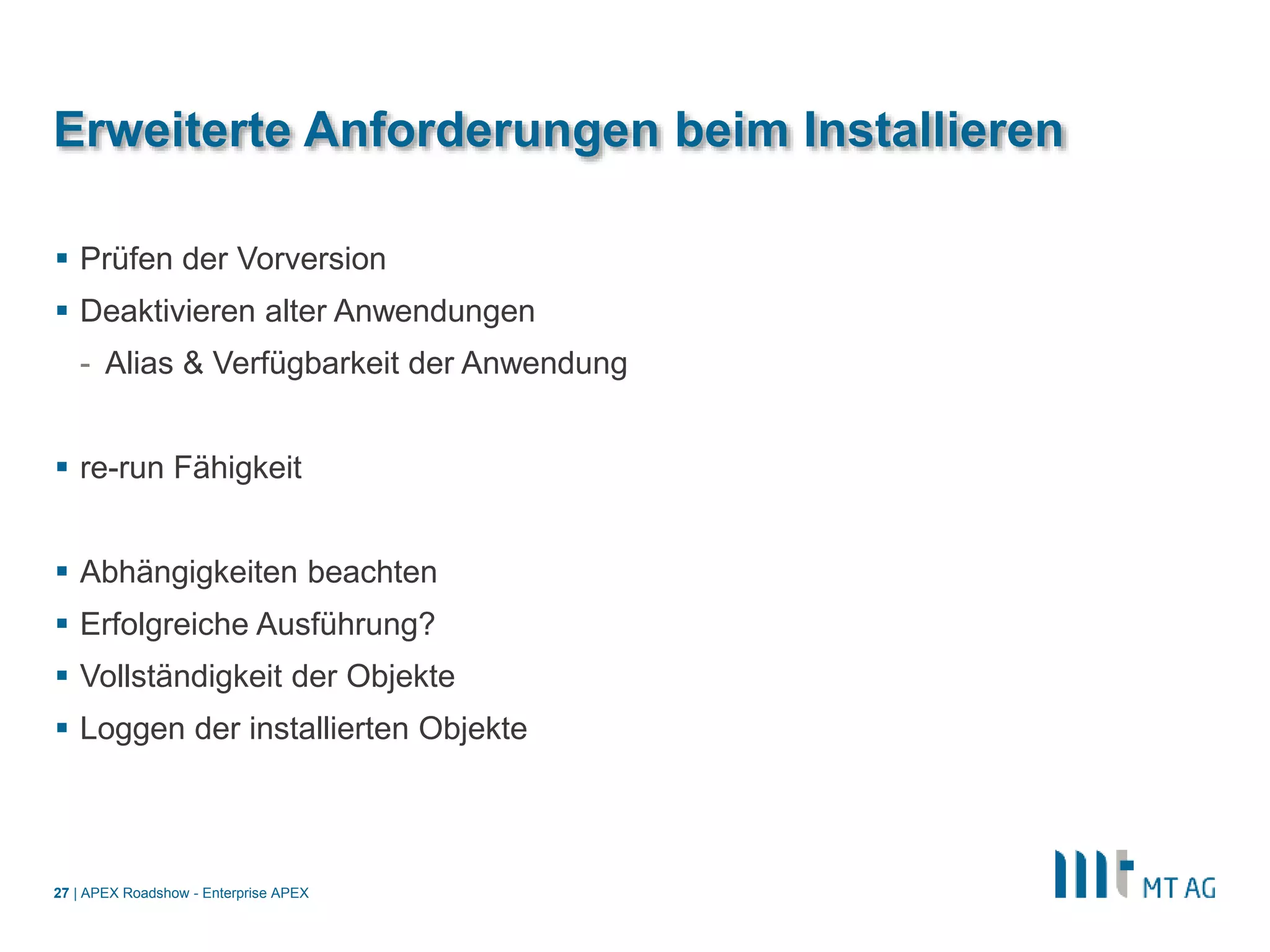 |
Erweiterte Anforderungen beim Installieren
 Prüfen der Vorversion
 Deaktivieren alter Anwendungen
- Alias & Verfügbarkeit der Anwendung
 re-run Fähigkeit
 Abhängigkeiten beachten
 Erfolgreiche Ausführung?
 Vollständigkeit der Objekte
 Loggen der installierten Objekte
APEX Roadshow - Enterprise APEX27
 