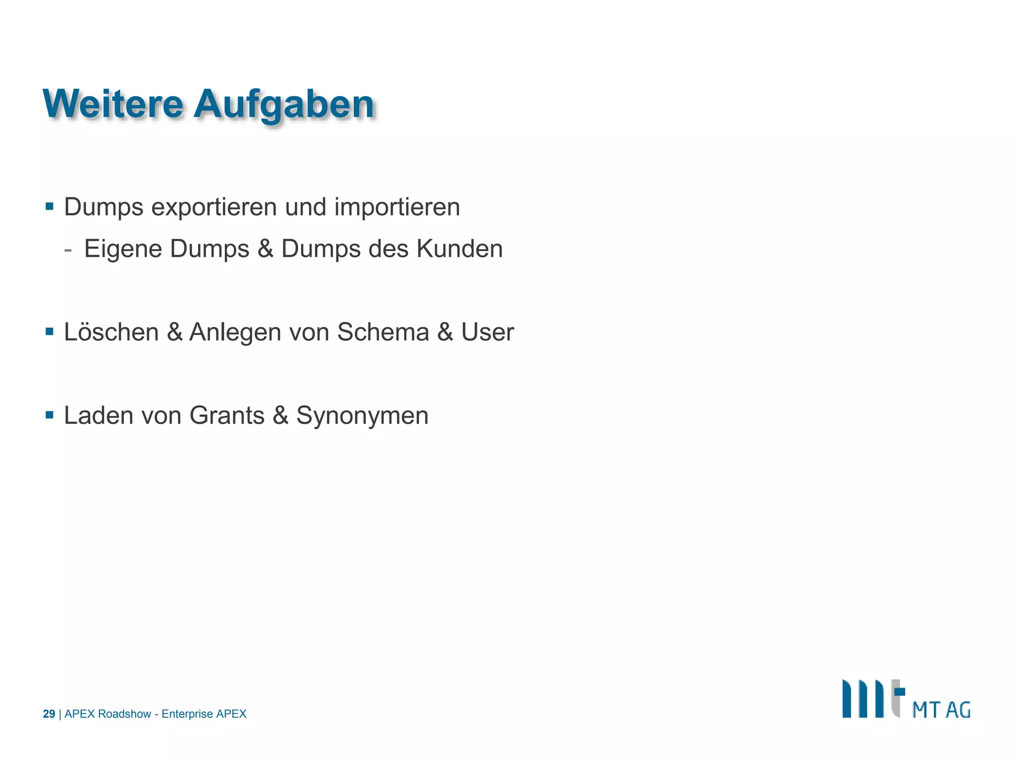 |
Weitere Aufgaben
 Dumps exportieren und importieren
- Eigene Dumps & Dumps des Kunden
 Löschen & Anlegen von Schema & User
 Laden von Grants & Synonymen
APEX Roadshow - Enterprise APEX29
 