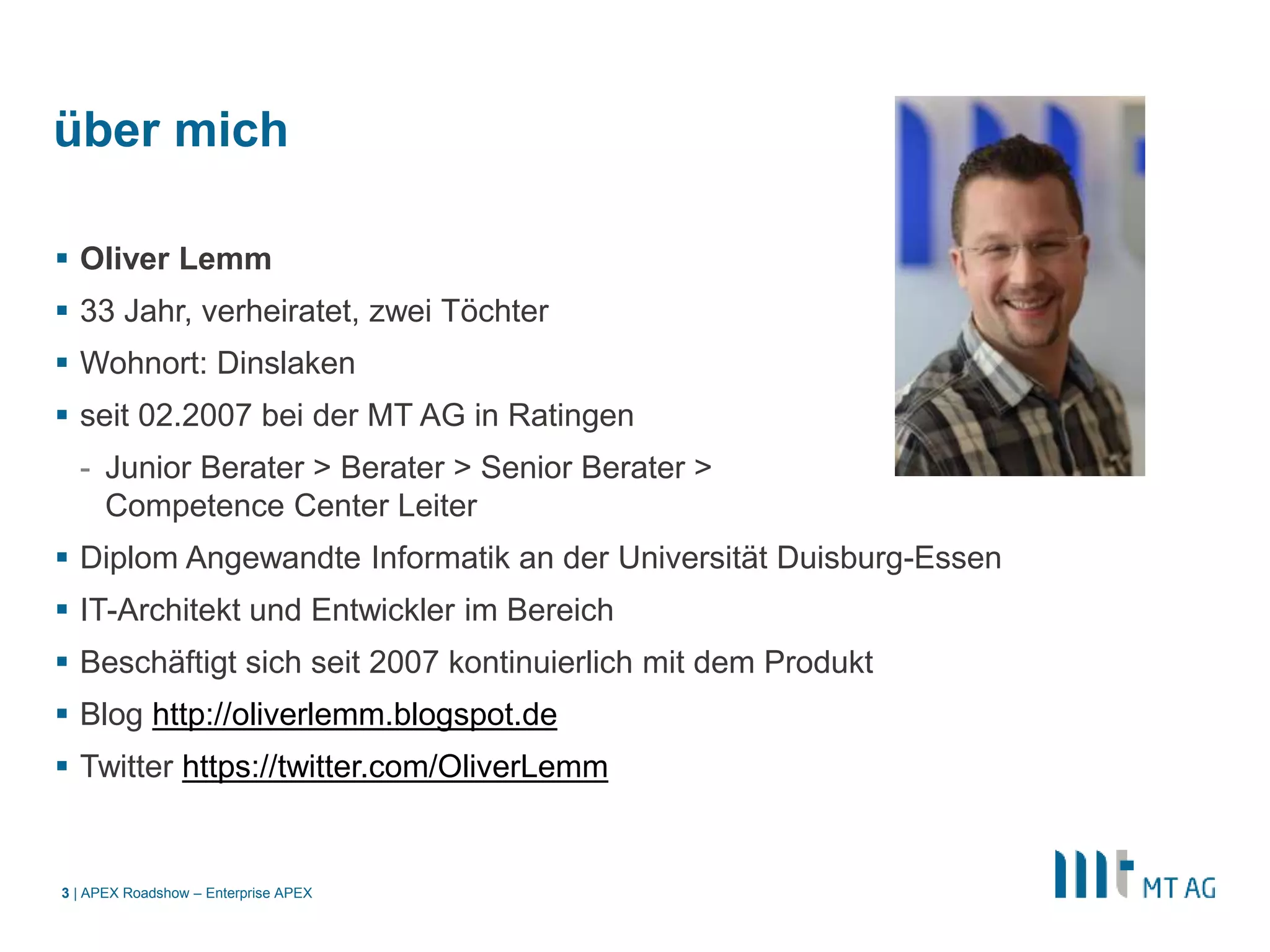|
über mich
 Oliver Lemm
 33 Jahr, verheiratet, zwei Töchter
 Wohnort: Dinslaken
 seit 02.2007 bei der MT AG in Ratingen
- Junior Berater > Berater > Senior Berater >
Competence Center Leiter
 Diplom Angewandte Informatik an der Universität Duisburg-Essen
 IT-Architekt und Entwickler im Bereich
 Beschäftigt sich seit 2007 kontinuierlich mit dem Produkt
 Blog http://oliverlemm.blogspot.de
 Twitter https://twitter.com/OliverLemm
APEX Roadshow – Enterprise APEX3
 