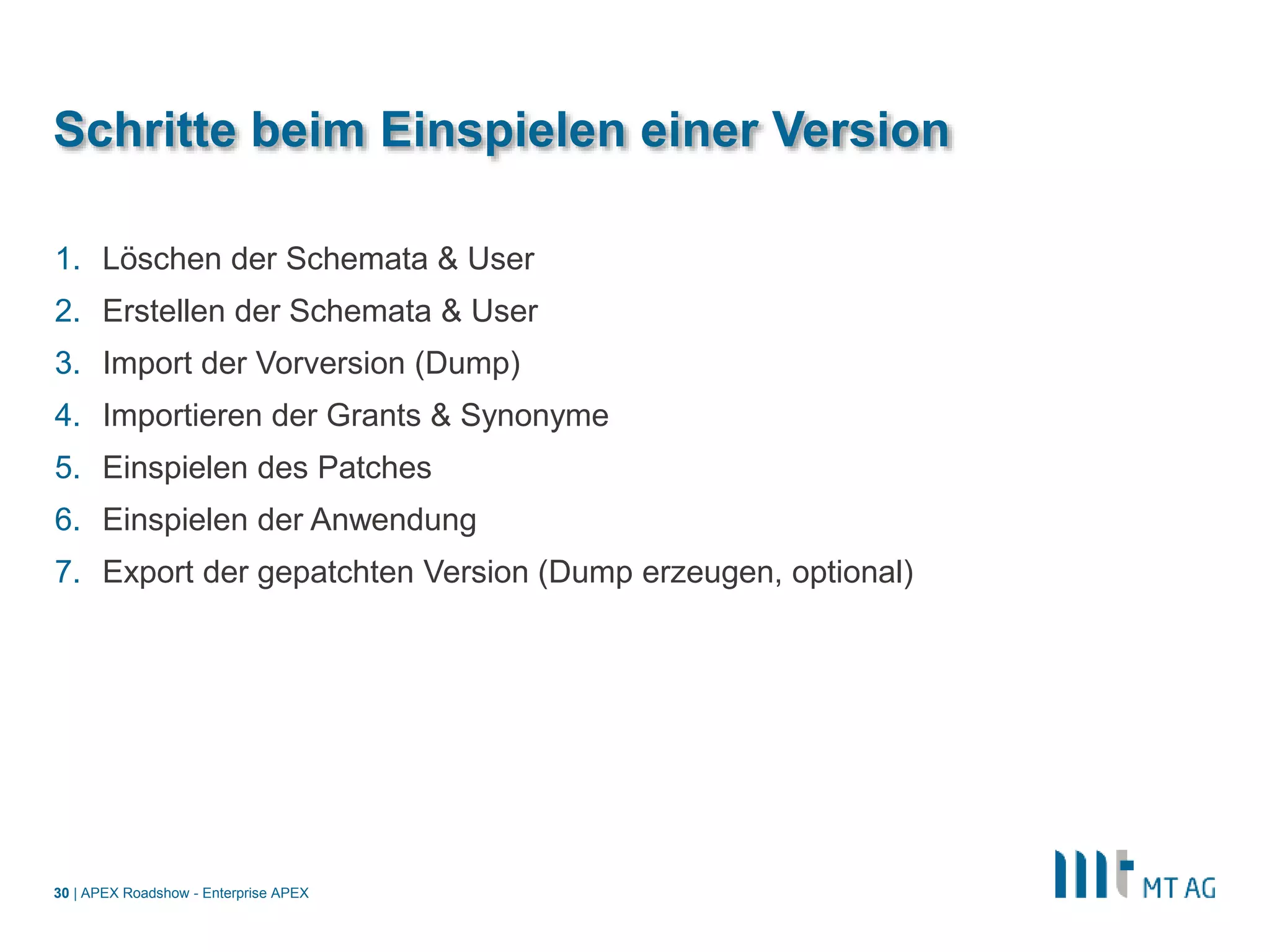 |
Schritte beim Einspielen einer Version
1. Löschen der Schemata & User
2. Erstellen der Schemata & User
3. Import der Vorversion (Dump)
4. Importieren der Grants & Synonyme
5. Einspielen des Patches
6. Einspielen der Anwendung
7. Export der gepatchten Version (Dump erzeugen, optional)
APEX Roadshow - Enterprise APEX30
 