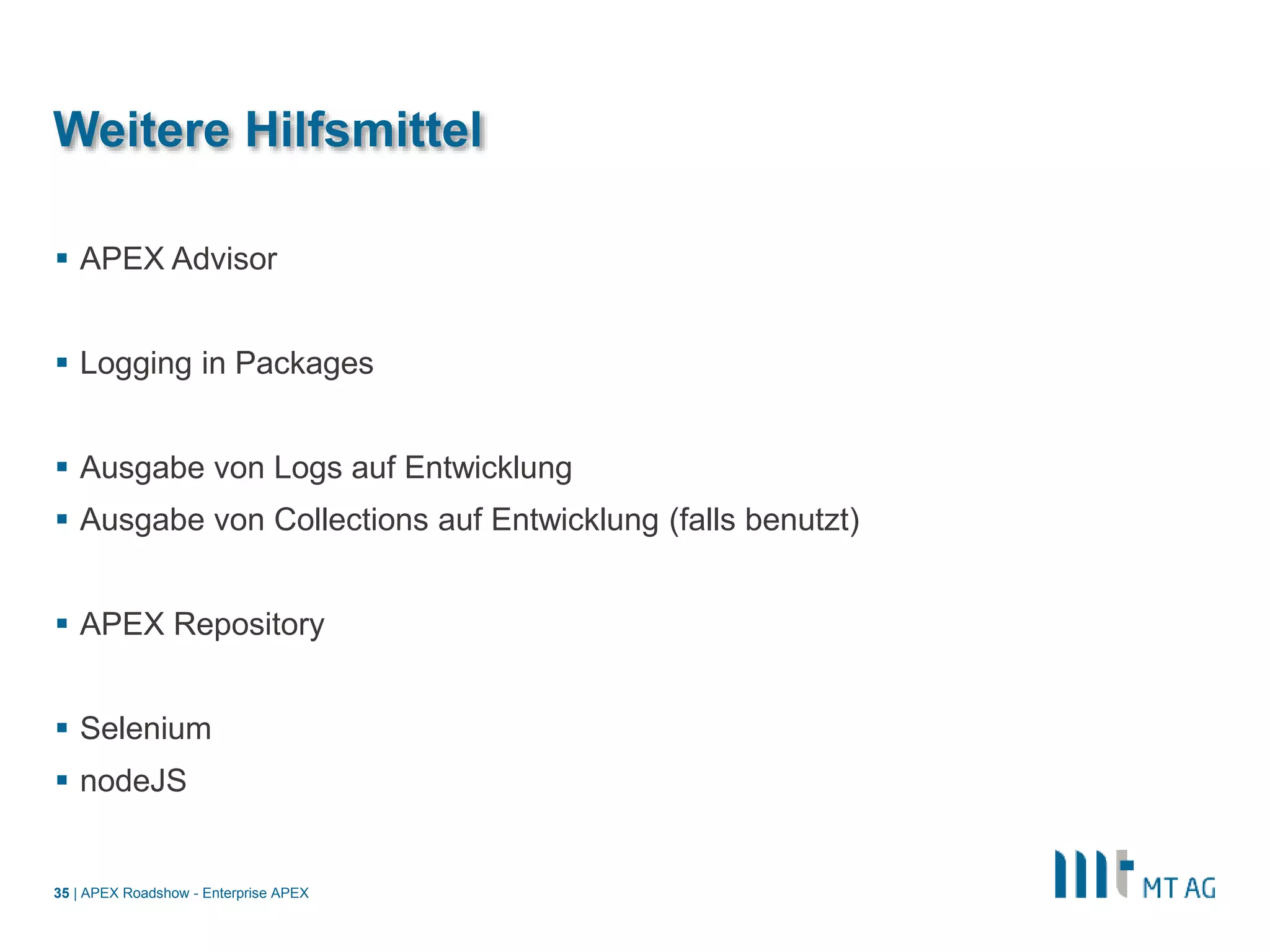 |
Weitere Hilfsmittel
 APEX Advisor
 Logging in Packages
 Ausgabe von Logs auf Entwicklung
 Ausgabe von Collections auf Entwicklung (falls benutzt)
 APEX Repository
 Selenium
 nodeJS
APEX Roadshow - Enterprise APEX35
 