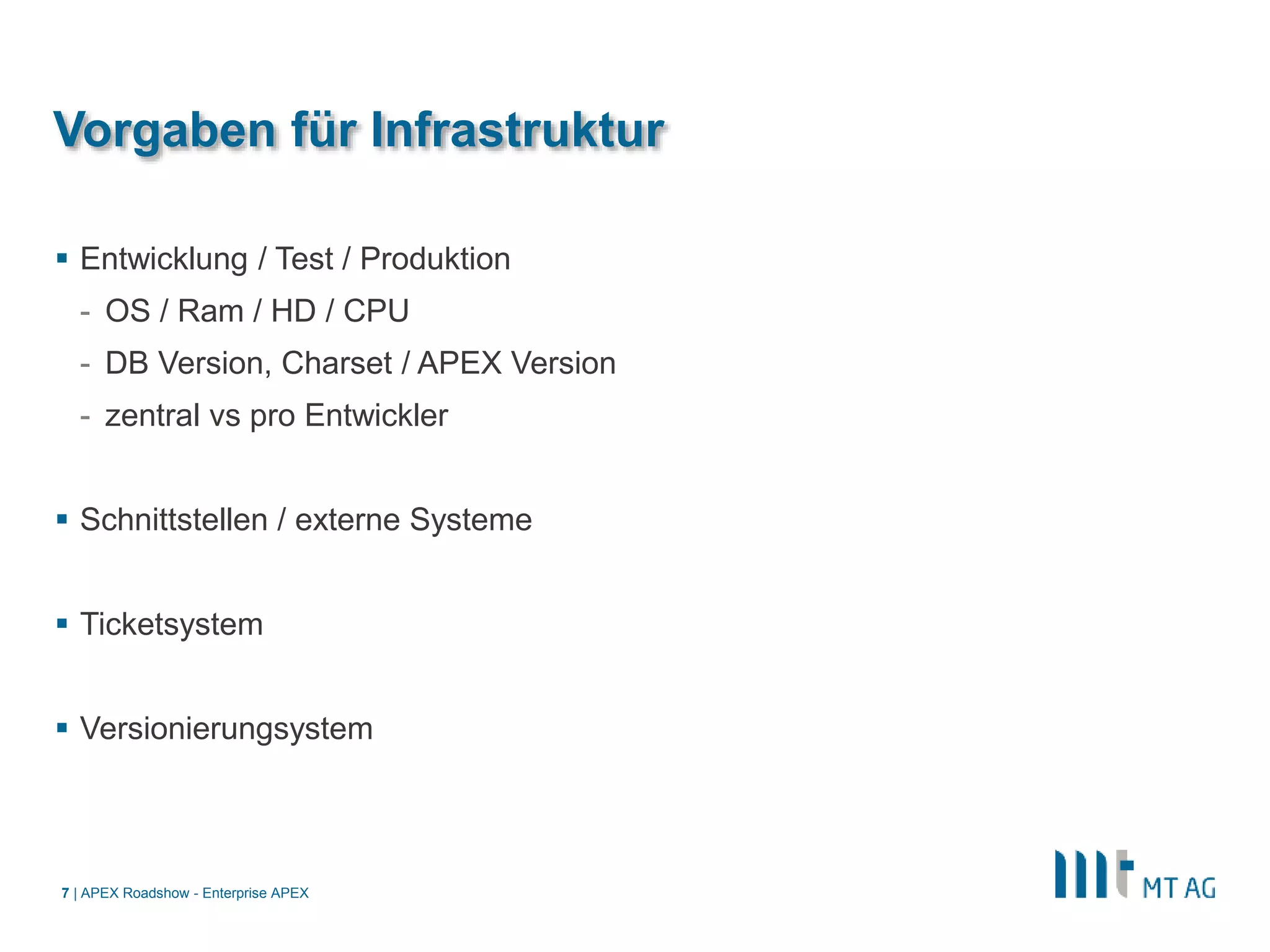 |
Vorgaben für Infrastruktur
 Entwicklung / Test / Produktion
- OS / Ram / HD / CPU
- DB Version, Charset / APEX Version
- zentral vs pro Entwickler
 Schnittstellen / externe Systeme
 Ticketsystem
 Versionierungsystem
APEX Roadshow - Enterprise APEX7
 