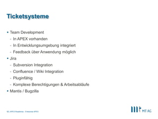 |
Ticketsysteme
 Team Development
- In APEX vorhanden
- In Entwicklungsumgebung integriert
- Feedback über Anwendung möglich
 Jira
- Subversion Integration
- Confluence / Wiki Integration
- Pluginfähig
- Komplexe Berechtigungen & Arbeitsabläufe
 Mantis / Bugzilla
APEX Roadshow - Enterprise APEX12
 