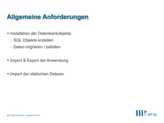 |
Allgemeine Anforderungen
 Installation der Datenbankobjekte
- SQL Objekte erstellen
- Daten migrieren / befüllen
 Import & Export der Anwendung
 Import der statischen Dateien
APEX Roadshow - Enterprise APEX22
 