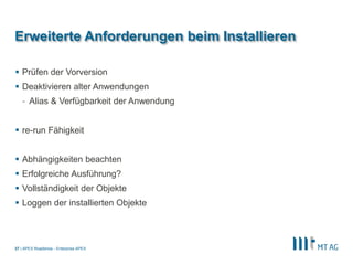 |
Erweiterte Anforderungen beim Installieren
 Prüfen der Vorversion
 Deaktivieren alter Anwendungen
- Alias & Verfügbarkeit der Anwendung
 re-run Fähigkeit
 Abhängigkeiten beachten
 Erfolgreiche Ausführung?
 Vollständigkeit der Objekte
 Loggen der installierten Objekte
APEX Roadshow - Enterprise APEX27
 