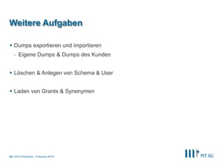 |
Weitere Aufgaben
 Dumps exportieren und importieren
- Eigene Dumps & Dumps des Kunden
 Löschen & Anlegen von Schema & User
 Laden von Grants & Synonymen
APEX Roadshow - Enterprise APEX29
 