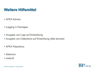 |
Weitere Hilfsmittel
 APEX Advisor
 Logging in Packages
 Ausgabe von Logs auf Entwicklung
 Ausgabe von Collections auf Entwicklung (falls benutzt)
 APEX Repository
 Selenium
 nodeJS
APEX Roadshow - Enterprise APEX35
 