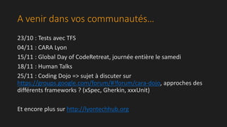 A venir dans vos communautés… 
23/10 : Tests avec TFS 
04/11 : CARA Lyon 
15/11 : Global Day of CodeRetreat, journée entière le samedi 
18/11 : Human Talks 
25/11 : Coding Dojo => sujet à discuter sur 
https://groups.google.com/forum/#!forum/cara-dojo, approches des 
différents frameworks ? (xSpec, Gherkin, xxxUnit) 
Et encore plus sur http://lyontechhub.org 
 