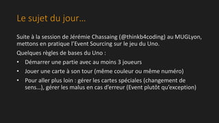 Le sujet du jour… 
Suite à la session de Jérémie Chassaing (@thinkb4coding) au MUGLyon, 
mettons en pratique l’Event Sourcing sur le jeu du Uno. 
Quelques règles de bases du Uno : 
• Démarrer une partie avec au moins 3 joueurs 
• Jouer une carte à son tour (même couleur ou même numéro) 
• Pour aller plus loin : gérer les cartes spéciales (changement de 
sens…), gérer les malus en cas d’erreur (Event plutôt qu’exception) 
 