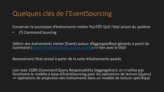 Quelques clés de l’EventSourcing 
Conserver la succession d’événements métier PLUTÔT QUE l’état actuel du système 
• /! Command Sourcing 
Définir des événements métier (Event) autour d’AggregateRoot générés à partir de 
Command (atelier EventStorming, 6 code smells) => lien avec le DDD 
Reconstruire l’état actuel à partir de la suite d’événements passés 
Lien avec CQRS (Command Query Responsability Seggregation): on n’utilise pas 
forcément le modèle à base d’EventSourcing pour les opérations de lecture (Query) 
=> opérations de projection des événements dans un modèle de lecture spécifique 
 