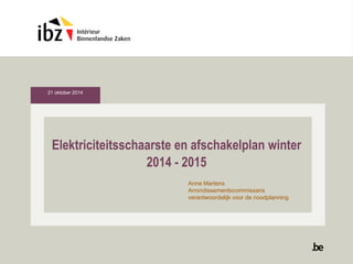 Elektriciteitsschaarste en afschakelplan winter 
2014 - 2015 
Anne Martens 
Arrondissementscommissaris 
verantwoordelijk voor de noodplanning 
21 oktober 2014 
 
