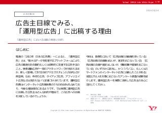 Yahoo! JAPAN Ads White Paper 
はじめに 
Copyright (C) 2014 Yahoo Japan Corporation. All Rights Reserved. 無断引用・転載禁止 
広告主動向 
2014/10/14 
広告主目線でみる、 
「運用型広告」に出稿する理由 
電通の「2013年 日本の広告費」※1によると、「運用型広 告」とは、“膨大なデータを処理するプラットフォームにより、 広告の最適化を自動的もしくは即時的に支援する広告手法の こと。検索連動広告や一部のアドネットワークが含まれるほ か、新しく登場してきたDSP/アドエクスチェンジ/SSPなどが 典型例。なお、枠売り広告、タイアップ広告、アフィリエイ ト広告などは含まれない”と定義づけされています。運用型広 告費はインターネット広告媒体費のうちの約60％を占めてお り、今後も増加傾向にあるようです。では実際に運用型広告 に出稿した広告主はどんな目的や理由で、この広告への出稿 を決定しているのでしょうか。 
今回は、勤務先において「広告出稿の決裁権を持っている」 「広告出稿の決裁権はないが、選定をおこなっている」「広 告出稿の決裁や選定はしないが、情報収集や提案をおこなっ ている」のいずれかに該当し、かつ「パソコン、もしくはス マートフォンのインターネット広告に出稿したことがある」 全国2,751人を対象におこなったアンケート調査の結果を紹 介します。運用型広告※2を実際に活用した広告主の本心に 注目してください。 
「運用型広告」における出稿の実態と目的 
1/10 
※1 株式会社 電通 
「2013年 日本の広告費」（2014年2月20日公表） 
※2 調査において、運用型広告は「検索連動型広告、アドエクスチェンジ、 
SSP（Supply Side Platform）、DSP（Demand Side Platform）など」と 
説明  